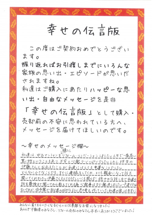 私達は、中古マンションを購入し、リフォーム・リノベーションをしました。<br />
人生で一番高い買い物ということもあり、不安と心配でいっぱいでした。<br />
しかし、担当の伊藤さんと出会えたことが私達にはとても幸運なことでした。<br />
どんなに小さなことでも、すぐに連絡をしてくれ、とても親身になって話を聞いてくれました。<br />
伊藤さんもとても忙しいにも関わらず、穏やかな話し方で私達の話を最後まで聞いてから教えてくれる為、心配事はすぐ解決しました。<br />
一戸建てではないけれど、低予算で自分達の好きなように色々考え作っていった私達の家は、本当にみんなに見てもらいたくなるぐらいとても素敵なお家になりました！<br />
あららぎ不動産のみなさん、リフォーム会社のみなさん本当にありがとうございました！