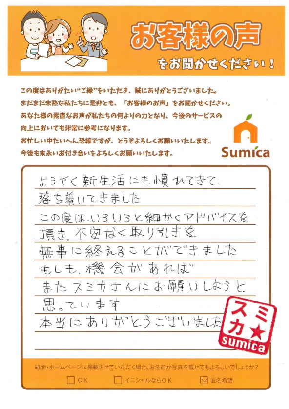 ようやく新生活にも慣れてきて、落ち着いてきました<br />
<br />
この度は、いろいろと細かくアドバイスを頂き、<br />
不安なく取り引きを無事に終えることができました<br />
<br />
もしも、機会があればまたスミカさんにお願いしようと思っています<br />
<br />
本当にありがとうございました