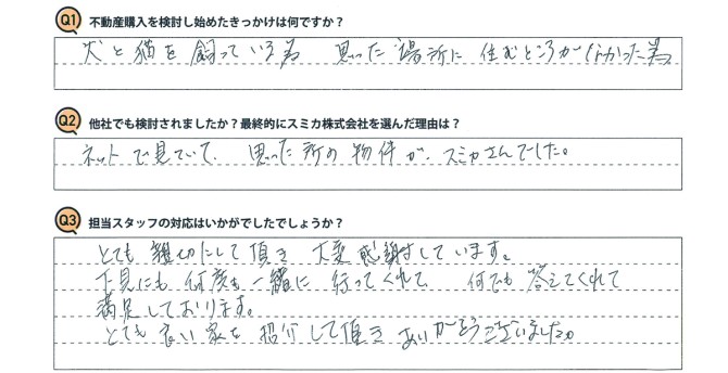 Ｑ　不動産購入を検討し始めたきっかけは何ですか？<br />
Ａ　犬と猫を飼っている為。思った場所に住むところがなかった為。<br />
<br />
Ｑ　他社でも検討されましたか？最終的にスミカ株式会社を選んだ理由は？<br />
Ａ　ネットで見ていて、思った所の物件がスミカさんでした。<br />
<br />
Ｑ　担当スタッフの対応はいかがでしたでしょうか？<br />
Ａ　とても親切にして頂き、大変感謝しています。<br />
下見にも何度も一緒に行ってくれて、何でも答えてくれて満足しております。<br />
とても良い家を紹介して頂き、ありがとうございました。