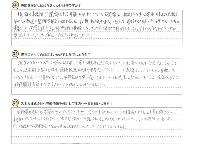 Ｑ　売却を検討し始めたきっかけは何ですか？<br />
Ａ　職場の事務所が閉鎖される可能性が出てきたことを契機に、将来的な生活環境の変化を見据え、早めに不動産の整理を検討し始めました。その後、転職が正式に決まり、居住地の見直しが必要となったため、資産として保有し続けるよりも売却して身軽になる方が合理的と判断しました。タイミング的にも市況が安定していたため、今回の売却を決断しました。<br />
<br />
Ｑ　担当スタッフの対応はいかがでしたでしょうか？<br />
Ａ　担当いただいたスタッフの方には非常に丁寧かつ親身に対応していただき、安心してお任せすることができました。店長自らが窓口となり、進捗状況の共有や重要なポイントについて適時コミュニケーションを取っていただけた点が印象的でした。不明点や不安に感じる点についても迅速に対応いただき、全体を通じて信頼関係を築きながらスムーズに進めることができました。<br />
<br />
Ｑ　スミカ株式会社へ売却依頼を検討してる方へ一言お願いします！<br />
Ａ　不動産の売却は不安の多いプロセスですが、こちらの会社は一つ一つの相談に対して丁寧に向き合い、親身にサポートしてくれる点が大きな強みだと感じました。担当者とのコミュニケーションも円滑で、状況に応じた適切な提案を受けながら進められるため、安心して任せることができます。